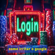 como irritar o google